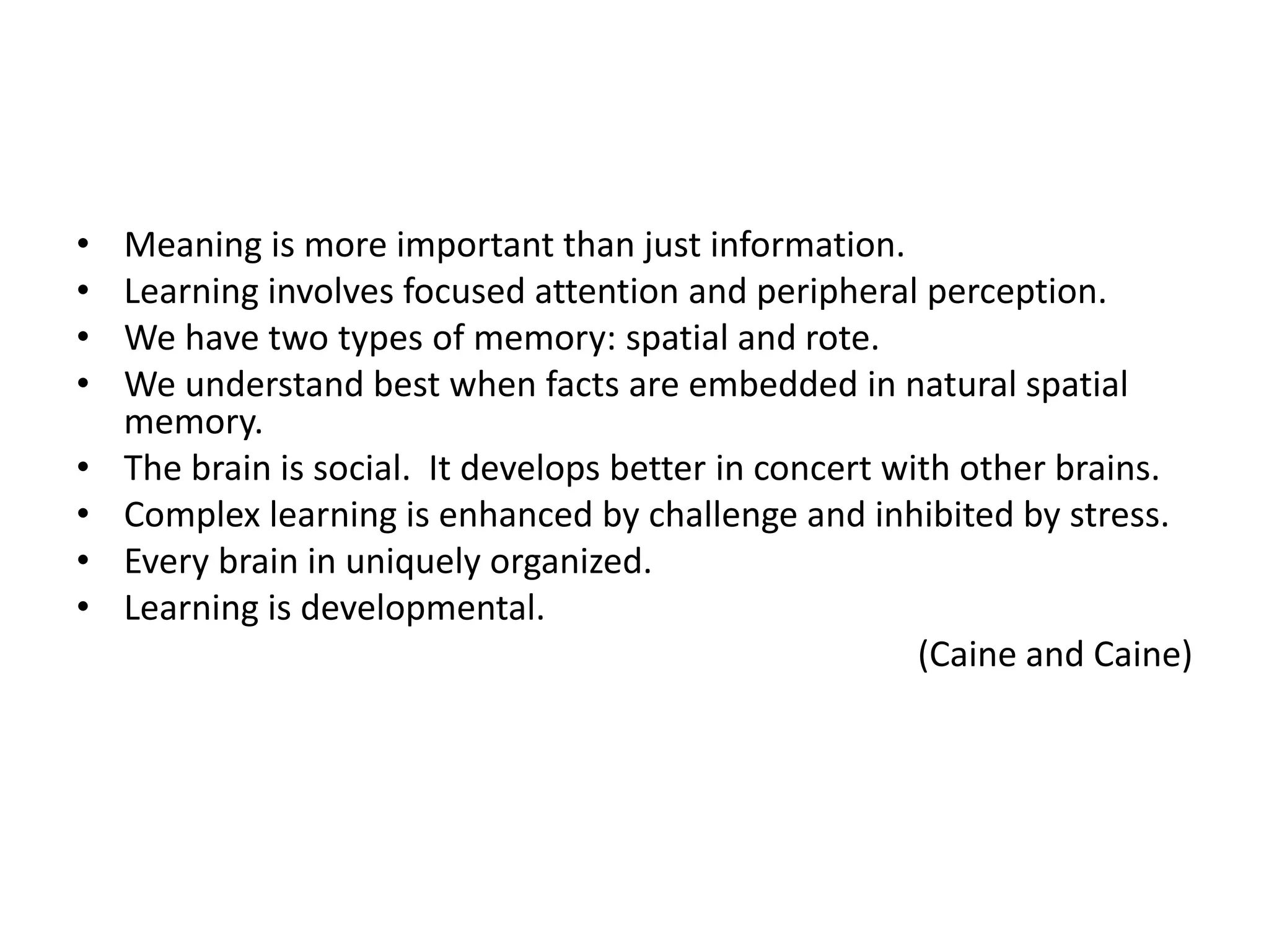 •   Meaning is more important than just information.
•   Learning involves focused attention and peripheral perception.
•   We have two types of memory: spatial and rote.
•   We understand best when facts are embedded in natural spatial
    memory.
•   The brain is social. It develops better in concert with other brains.
•   Complex learning is enhanced by challenge and inhibited by stress.
•   Every brain in uniquely organized.
•   Learning is developmental.
                                                         (Caine and Caine)
 