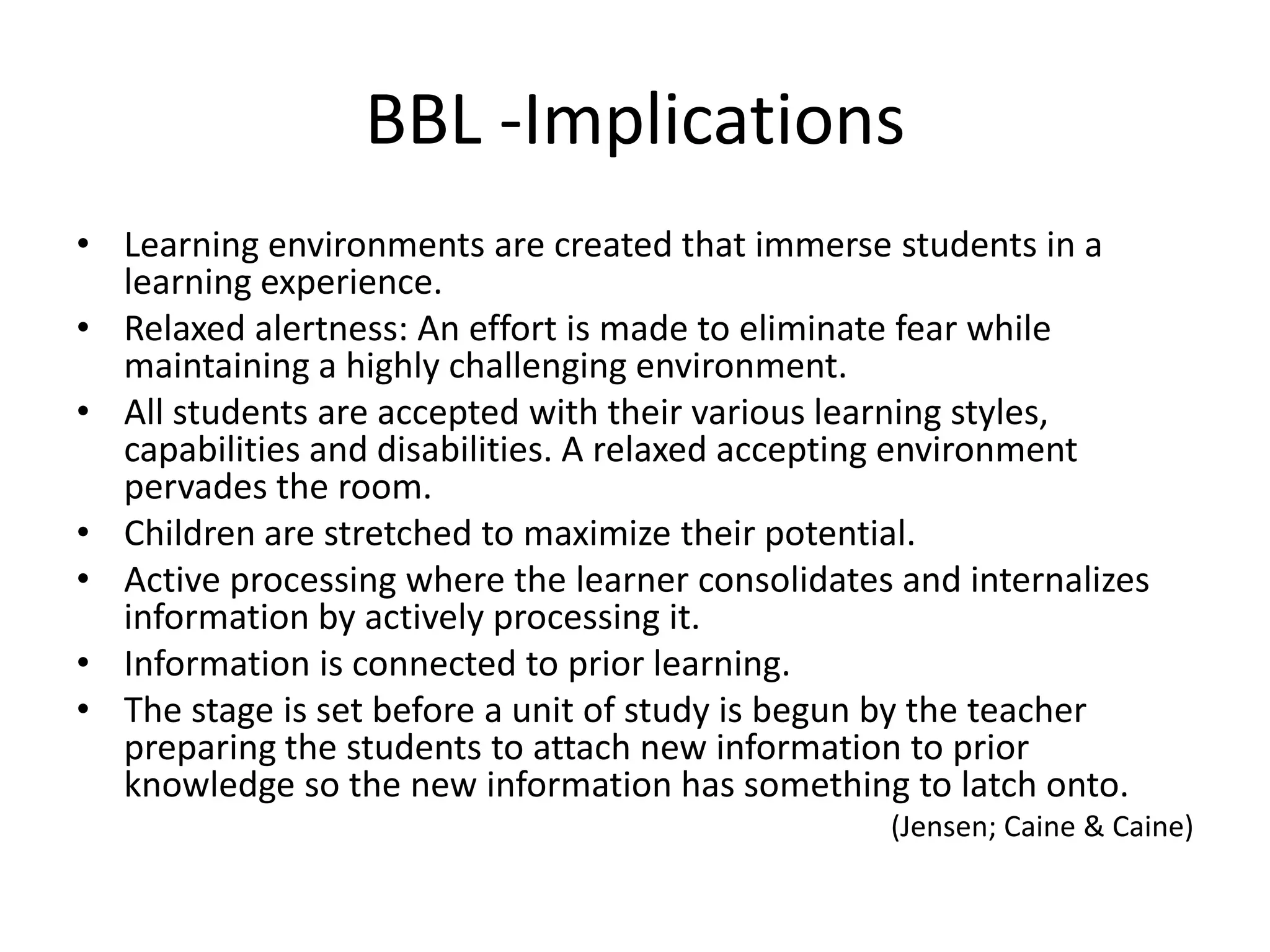 BBL -Implications
• Learning environments are created that immerse students in a
  learning experience.
• Relaxed alertness: An effort is made to eliminate fear while
  maintaining a highly challenging environment.
• All students are accepted with their various learning styles,
  capabilities and disabilities. A relaxed accepting environment
  pervades the room.
• Children are stretched to maximize their potential.
• Active processing where the learner consolidates and internalizes
  information by actively processing it.
• Information is connected to prior learning.
• The stage is set before a unit of study is begun by the teacher
  preparing the students to attach new information to prior
  knowledge so the new information has something to latch onto.
                                                  (Jensen; Caine & Caine)
 