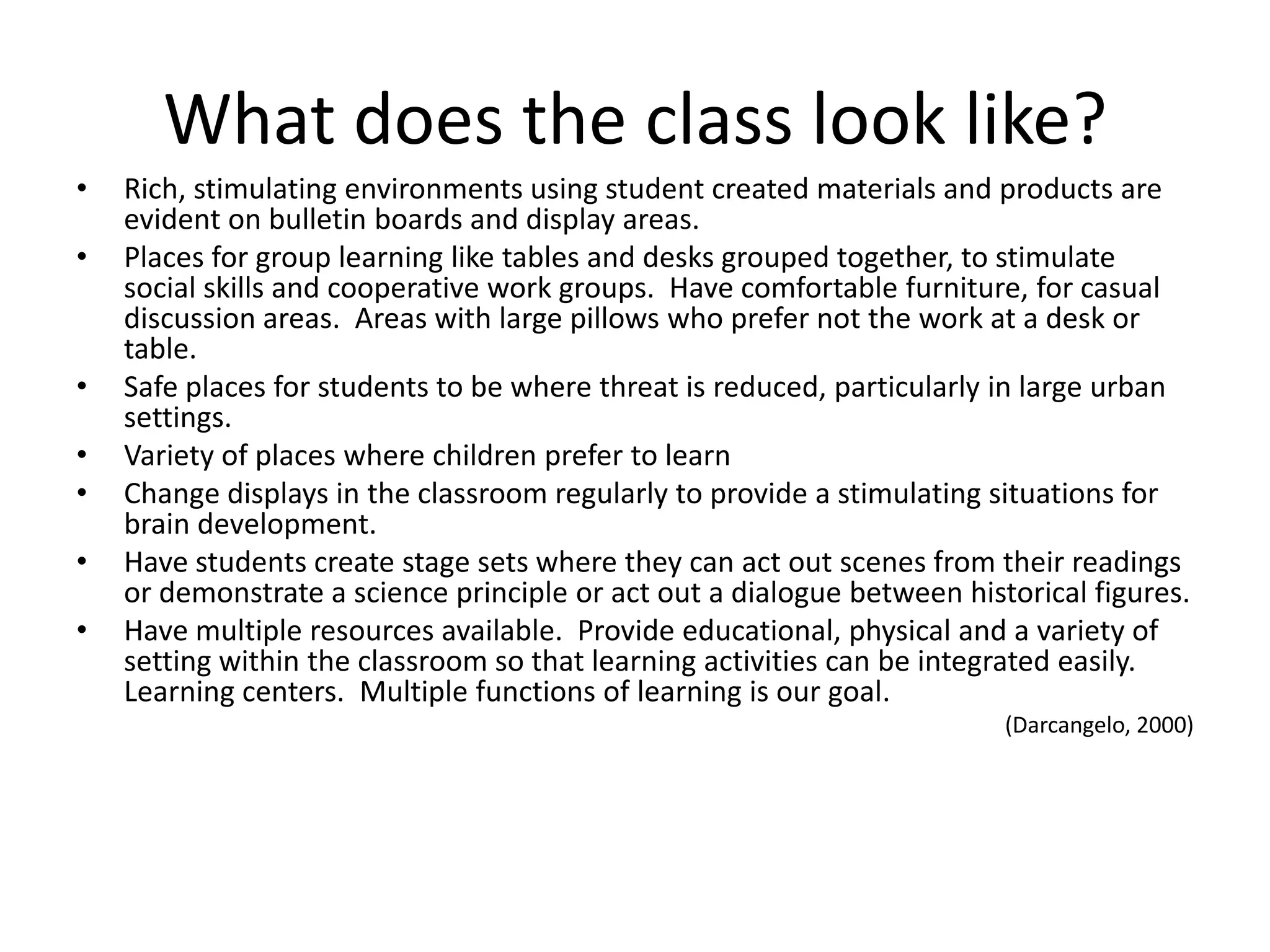 What does the class look like?
•   Rich, stimulating environments using student created materials and products are
    evident on bulletin boards and display areas.
•   Places for group learning like tables and desks grouped together, to stimulate
    social skills and cooperative work groups. Have comfortable furniture, for casual
    discussion areas. Areas with large pillows who prefer not the work at a desk or
    table.
•   Safe places for students to be where threat is reduced, particularly in large urban
    settings.
•   Variety of places where children prefer to learn
•   Change displays in the classroom regularly to provide a stimulating situations for
    brain development.
•   Have students create stage sets where they can act out scenes from their readings
    or demonstrate a science principle or act out a dialogue between historical figures.
•   Have multiple resources available. Provide educational, physical and a variety of
    setting within the classroom so that learning activities can be integrated easily.
    Learning centers. Multiple functions of learning is our goal.
                                                                         (Darcangelo, 2000)
 