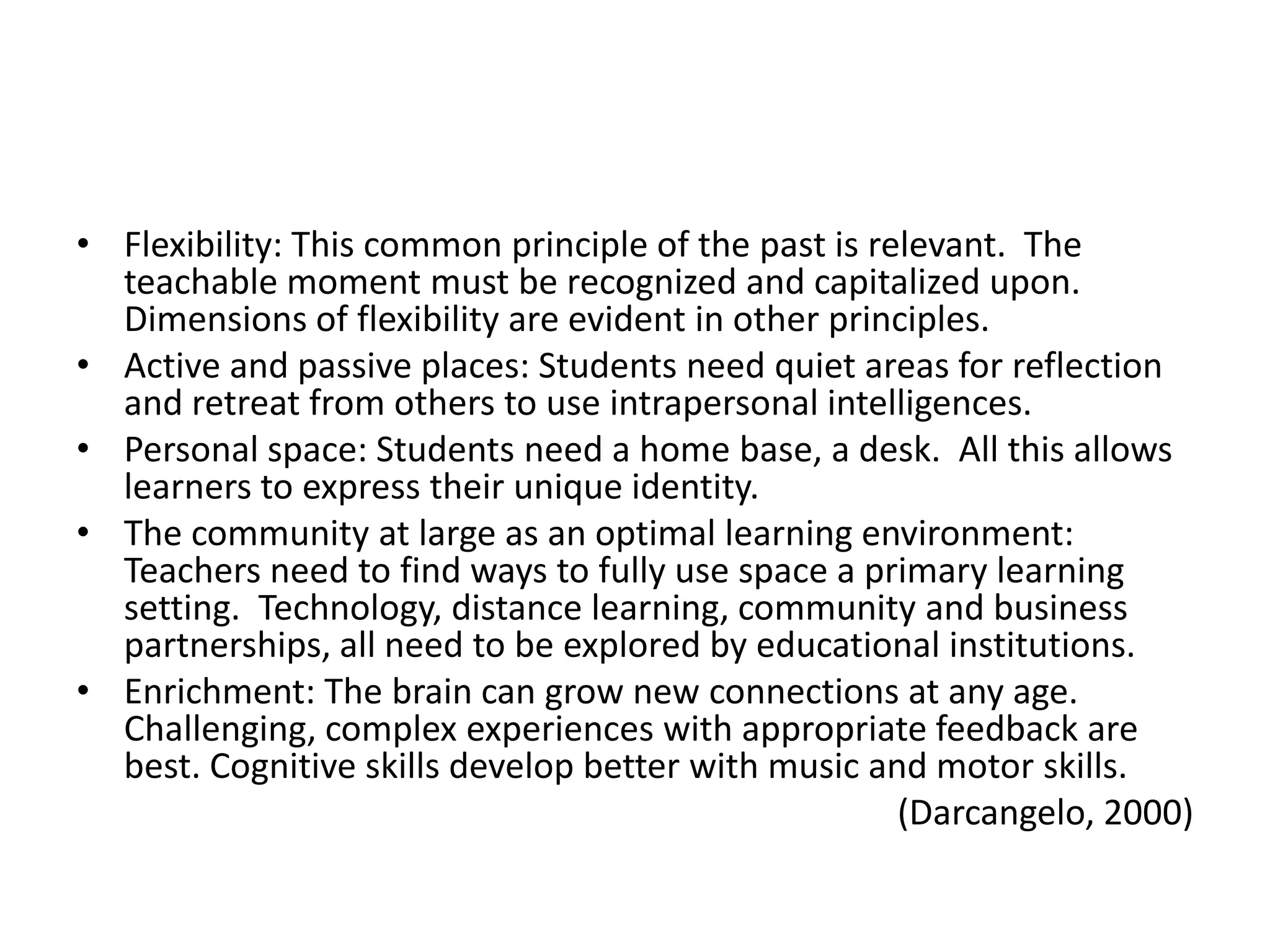 • Flexibility: This common principle of the past is relevant. The
  teachable moment must be recognized and capitalized upon.
  Dimensions of flexibility are evident in other principles.
• Active and passive places: Students need quiet areas for reflection
  and retreat from others to use intrapersonal intelligences.
• Personal space: Students need a home base, a desk. All this allows
  learners to express their unique identity.
• The community at large as an optimal learning environment:
  Teachers need to find ways to fully use space a primary learning
  setting. Technology, distance learning, community and business
  partnerships, all need to be explored by educational institutions.
• Enrichment: The brain can grow new connections at any age.
  Challenging, complex experiences with appropriate feedback are
  best. Cognitive skills develop better with music and motor skills.
                                                      (Darcangelo, 2000)
 