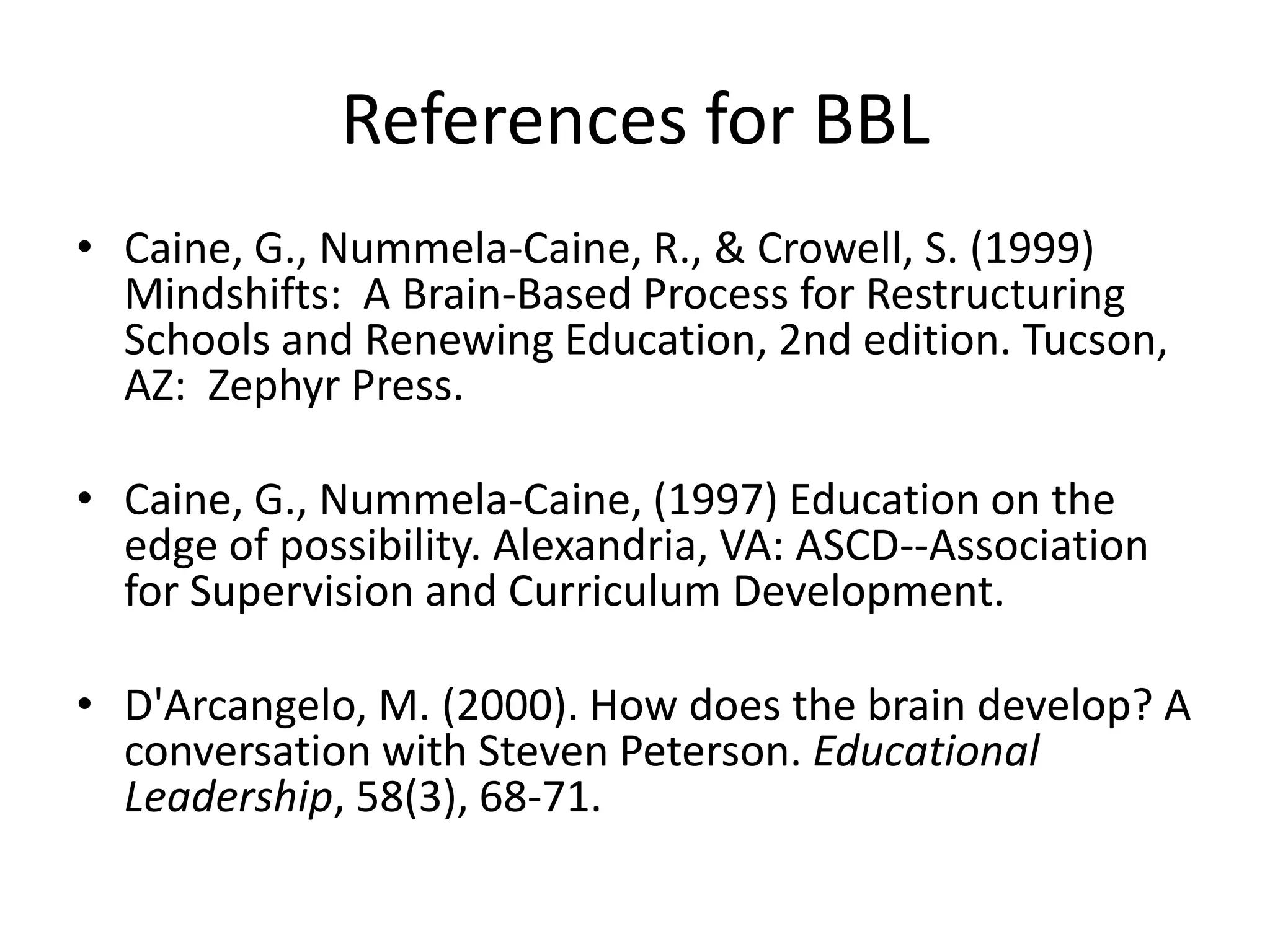 References for BBL
• Caine, G., Nummela-Caine, R., & Crowell, S. (1999)
  Mindshifts: A Brain-Based Process for Restructuring
  Schools and Renewing Education, 2nd edition. Tucson,
  AZ: Zephyr Press.

• Caine, G., Nummela-Caine, (1997) Education on the
  edge of possibility. Alexandria, VA: ASCD--Association
  for Supervision and Curriculum Development.

• D'Arcangelo, M. (2000). How does the brain develop? A
  conversation with Steven Peterson. Educational
  Leadership, 58(3), 68-71.
 