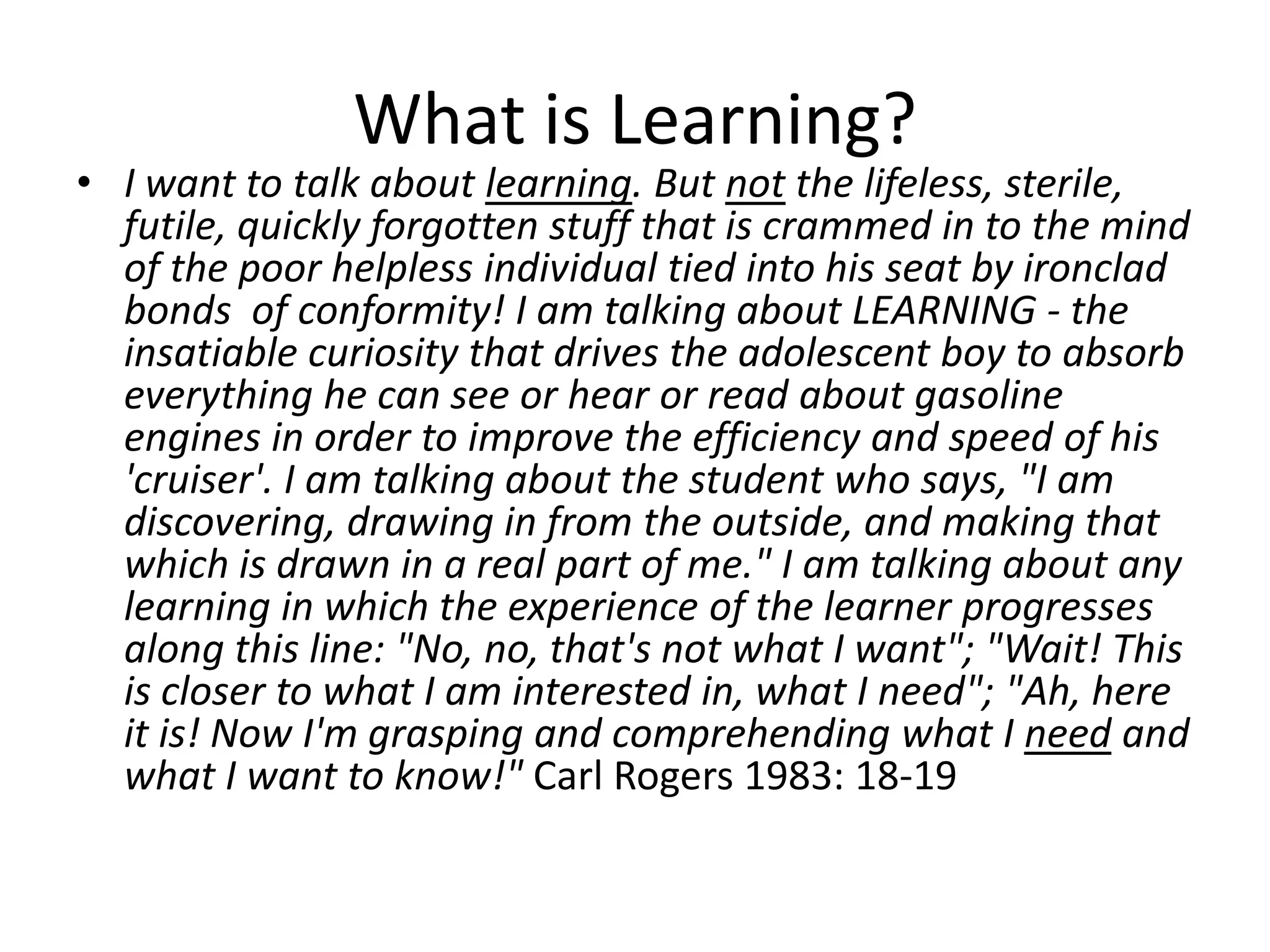 What is Learning?
• I want to talk about learning. But not the lifeless, sterile,
  futile, quickly forgotten stuff that is crammed in to the mind
  of the poor helpless individual tied into his seat by ironclad
  bonds of conformity! I am talking about LEARNING - the
  insatiable curiosity that drives the adolescent boy to absorb
  everything he can see or hear or read about gasoline
  engines in order to improve the efficiency and speed of his
  'cruiser'. I am talking about the student who says, "I am
  discovering, drawing in from the outside, and making that
  which is drawn in a real part of me." I am talking about any
  learning in which the experience of the learner progresses
  along this line: "No, no, that's not what I want"; "Wait! This
  is closer to what I am interested in, what I need"; "Ah, here
  it is! Now I'm grasping and comprehending what I need and
  what I want to know!" Carl Rogers 1983: 18-19
 