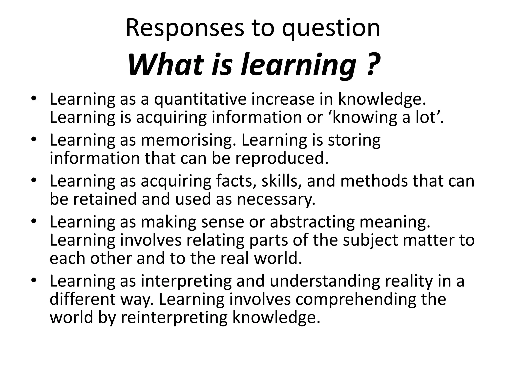 Responses to question
            What is learning ?
• Learning as a quantitative increase in knowledge.
  Learning is acquiring information or ‘knowing a lot’.
• Learning as memorising. Learning is storing
  information that can be reproduced.
• Learning as acquiring facts, skills, and methods that can
  be retained and used as necessary.
• Learning as making sense or abstracting meaning.
  Learning involves relating parts of the subject matter to
  each other and to the real world.
• Learning as interpreting and understanding reality in a
  different way. Learning involves comprehending the
  world by reinterpreting knowledge.
 