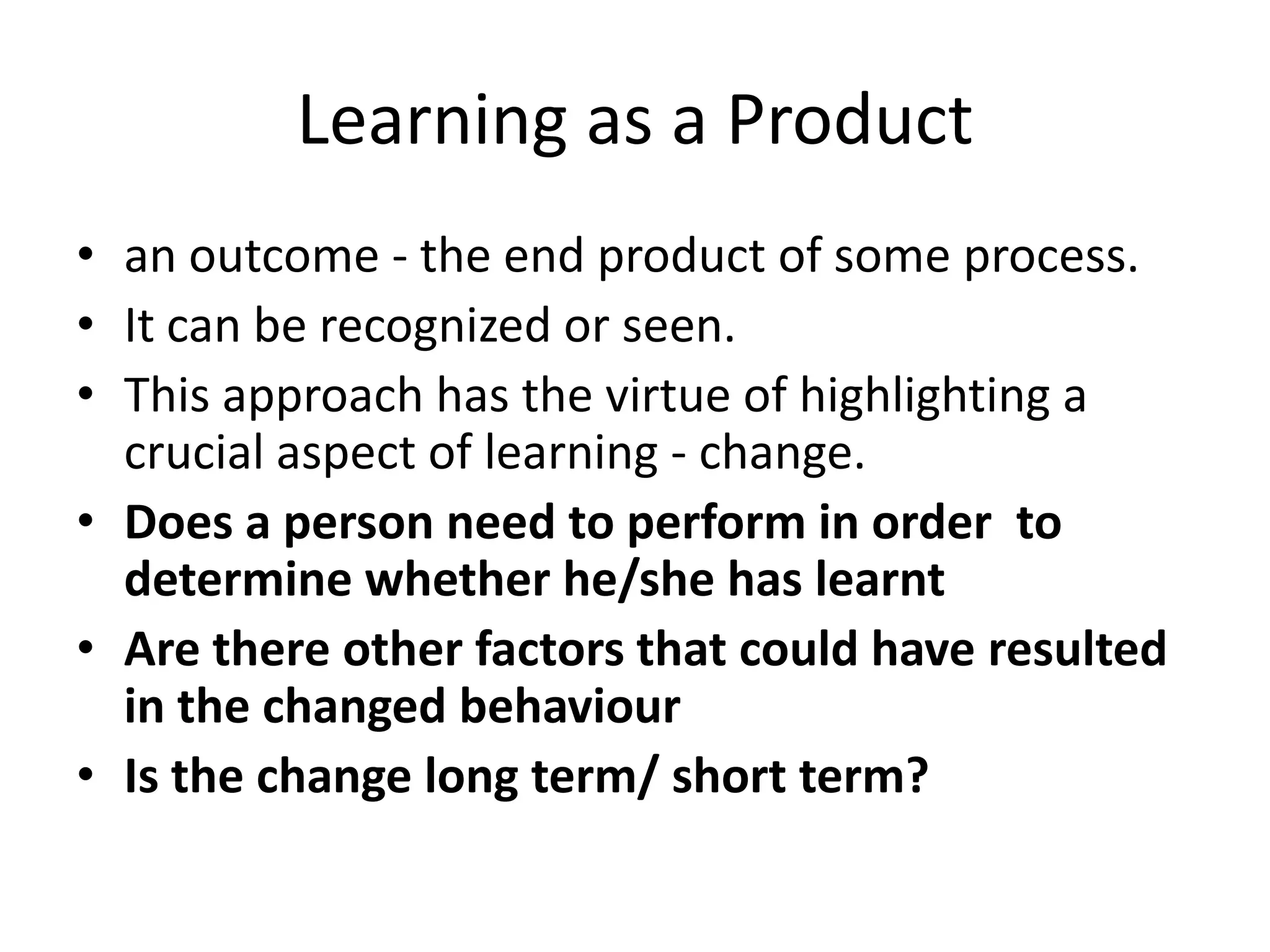 Learning as a Product
• an outcome - the end product of some process.
• It can be recognized or seen.
• This approach has the virtue of highlighting a
  crucial aspect of learning - change.
• Does a person need to perform in order to
  determine whether he/she has learnt
• Are there other factors that could have resulted
  in the changed behaviour
• Is the change long term/ short term?
 