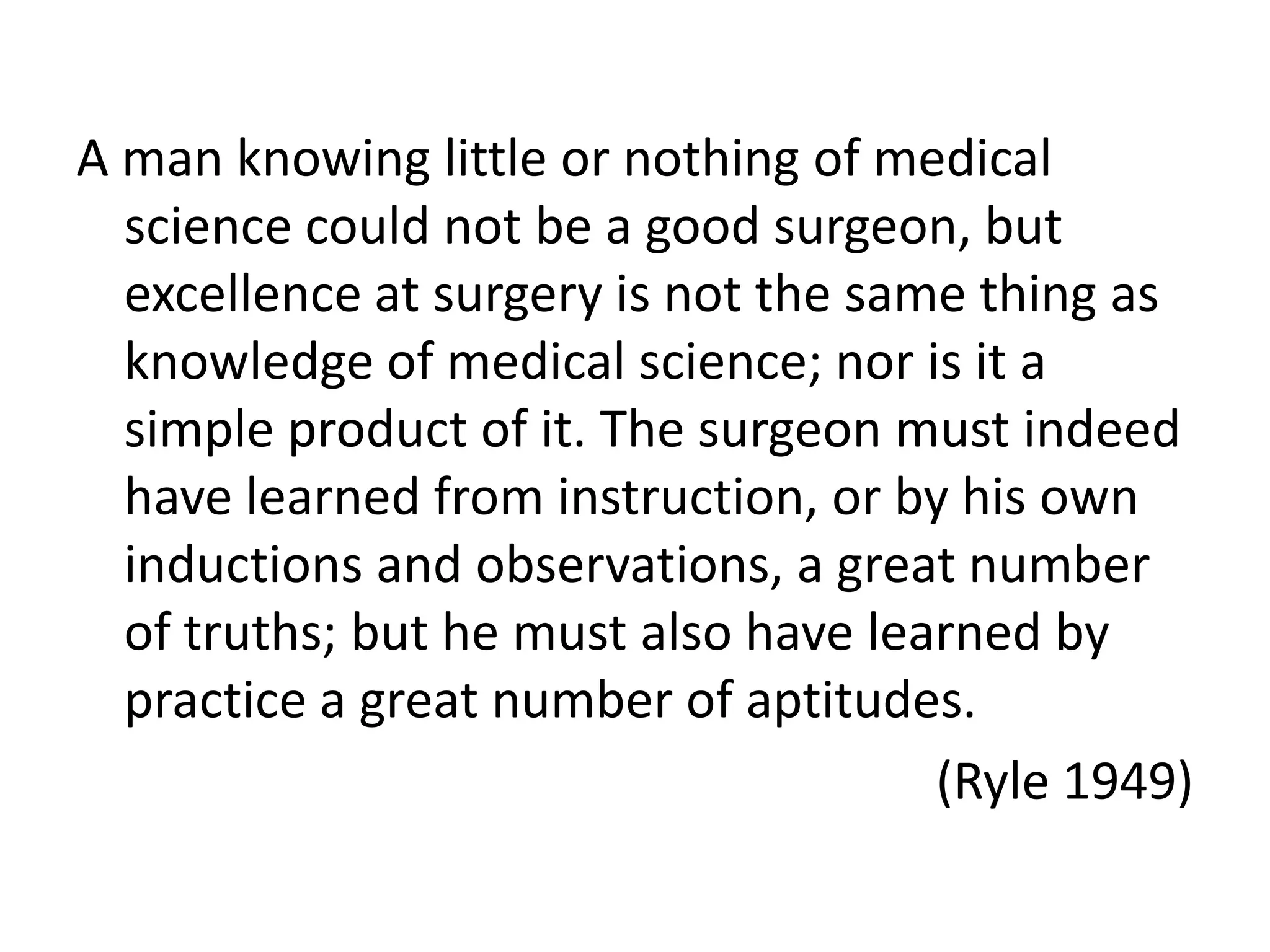 A man knowing little or nothing of medical
  science could not be a good surgeon, but
  excellence at surgery is not the same thing as
  knowledge of medical science; nor is it a
  simple product of it. The surgeon must indeed
  have learned from instruction, or by his own
  inductions and observations, a great number
  of truths; but he must also have learned by
  practice a great number of aptitudes.
                                      (Ryle 1949)
 