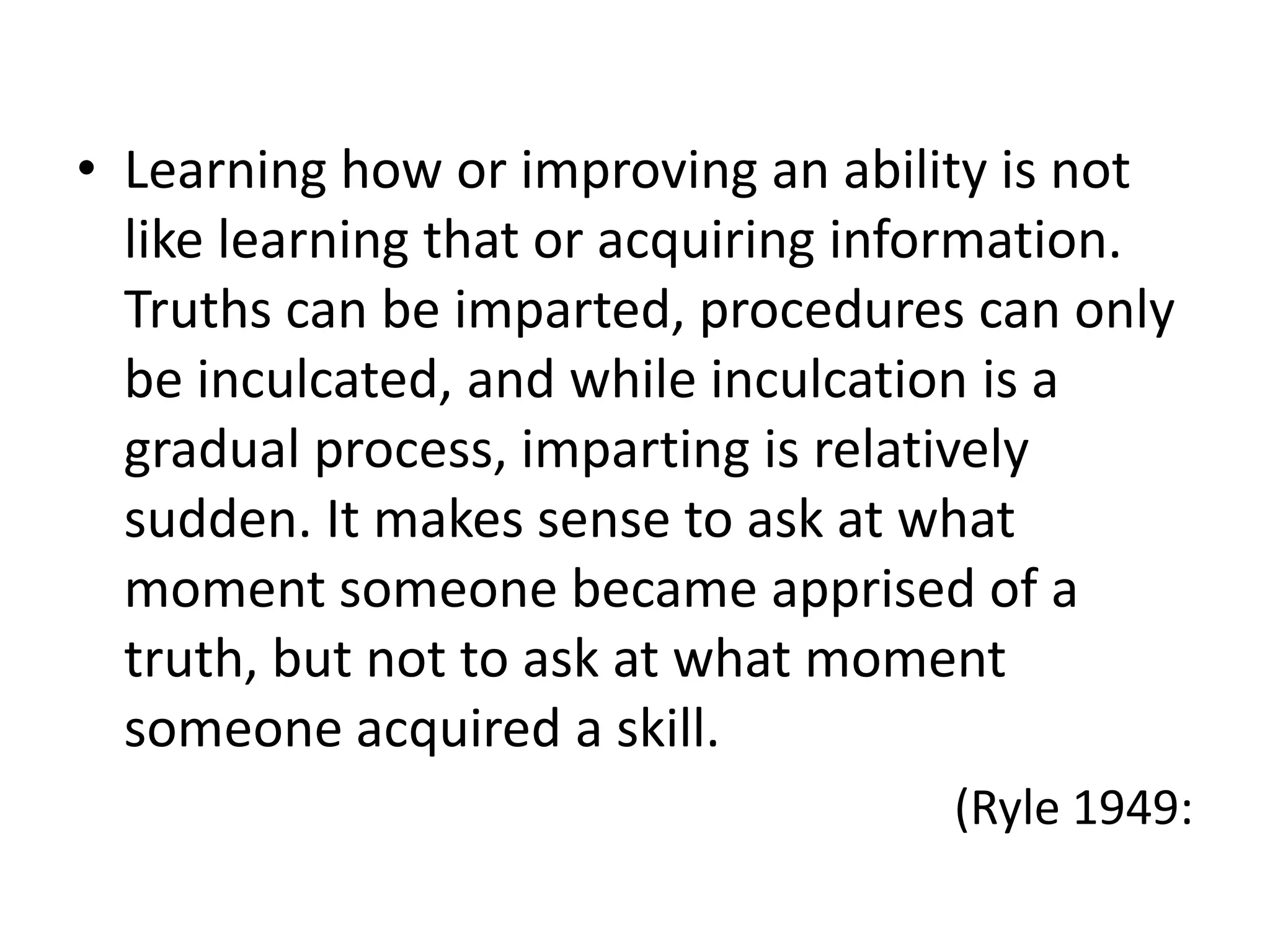 • Learning how or improving an ability is not
  like learning that or acquiring information.
  Truths can be imparted, procedures can only
  be inculcated, and while inculcation is a
  gradual process, imparting is relatively
  sudden. It makes sense to ask at what
  moment someone became apprised of a
  truth, but not to ask at what moment
  someone acquired a skill.
                                    (Ryle 1949:
 