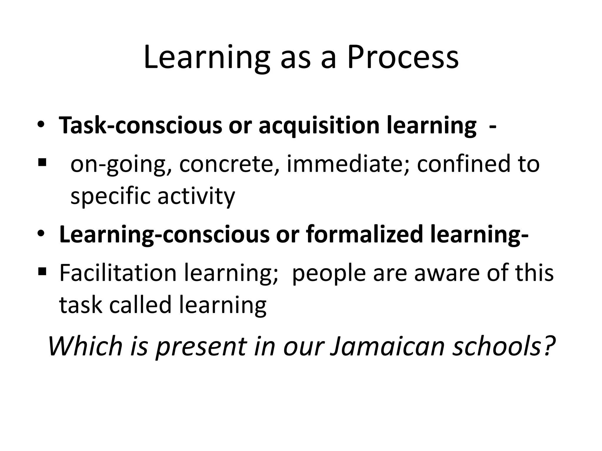 Learning as a Process
• Task-conscious or acquisition learning -
 on-going, concrete, immediate; confined to
   specific activity
• Learning-conscious or formalized learning-
 Facilitation learning; people are aware of this
  task called learning
Which is present in our Jamaican schools?
 