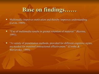 Base on findings…… Multimedia improves motivation and thereby improves understanding (Levin, 1989). “ Use of multimedia results in greater retention of material.” (Kozma, 1991). “ A variety of presentation methods, provided for different cognitive styles, are needed for maximal instructional effectiveness.” (Crosby & Stevlovsky, 1995). 