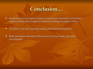 Conclusion… Students perceive courses taught in automated classrooms to be better organized than those taught in traditional settings (Leidner, 1994). To achieve the best learning results, media must be dynamic. Both animation and audio effects serve to create such a dynamic environment. 