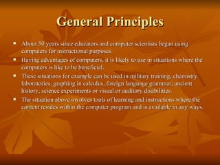 General Principles About 50 years since educators and computer scientists began using computers for instructional purposes. Having advantages of computers, it is likely to use in situations where the computers is like to be beneficial. These situations for example can be used in military training, chemistry laboratories, graphing in calculus, foreign language grammar, ancient history, science experiments or visual or auditory disabilities.  The situation above involves tools of learning and instructions where the content resides within the computer program and is available in any ways. 