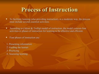 Process of Instruction To facilitate learning (also providing instruction), in a moderate way, the process must include several essential activities.  According to (Alessi & Trollip) model of instruction, the model consists four activities or phases of instruction for learning to be effective and efficient.  Four phases of instruction are: 1. Presenting information 2. Guiding the learner 3. Practicing 4. Assessing learning 