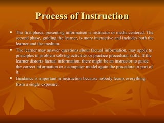 Process of Instruction The first phase, presenting information is instructor or media centered. The second phase, guiding the learner, is more interactive and includes both the learner and the medium.  The learner may answer questions about factual information, may apply to principles in problem solving activities or practice procedural skills. If the learner distorts factual information, there might be an instructor to guide the correct information or a computer model again the procedure or part of it.  Guidance is important in instruction because nobody learns everything from a single exposure. 
