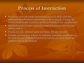 Process of Instruction Practice is where the learner demonstrates practical skills when they understand the information and learning to do it correctly. Usually, the learner would be able to perform quickly or fluently in any circumstances. Repeated practice is often required to retain information and to become familiar with it.  Practice not only enhances speed and fluency but also retention. Example, in elementary schools, in arithmetic instruction, workbooks are the most common method of practice but must be corrected if there are mistakes made by the students. 