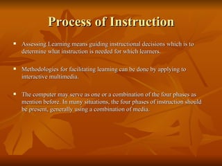 Process of Instruction Assessing Learning means guiding instructional decisions which is to determine what instruction is needed for which learners. Methodologies for facilitating learning can be done by applying to interactive multimedia. The computer may serve as one or a combination of the four phases as mention before. In many situations, the four phases of instruction should be present, generally using a combination of media. 