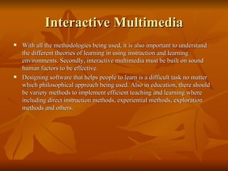 Interactive Multimedia With all the methodologies being used, it is also important to understand the different theories of learning in using instruction and learning environments. Secondly, interactive multimedia must be built on sound human factors to be effective. Designing software that helps people to learn is a difficult task no matter which philosophical approach being used. Also in education, there should be variety methods to implement efficient teaching and learning where including direct instruction methods, experiential methods, exploration methods and others.  