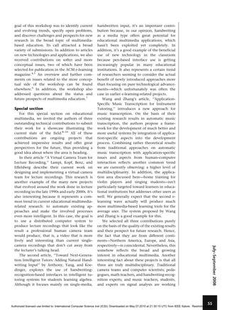 goal of this workshop was to identify current
and evolving trends, specify open problems,
and discover challenges and prospects for new
research in the broad topic of multimediabased education. Its call attracted a broad
variety of submissions. In addition to articles
on new technologies and applications, we also
received contributions on softer and more
conceptual issues, two of which have been
selected for publication in the ACM e-learning
magazine.4,5 An overview and further comments on issues related to the more conceptual side of the workshop can be found
elsewhere.6 In addition, the workshop also
addressed questions about the status and
future prospects of multimedia education.7

Special section

July–September 2008

For this special section on educational
multimedia, we invited the authors of three
outstanding technical contributions to submit
their work for a showcase illustrating the
current state of the field.8–10 All of these
contributions are ongoing projects that
achieved impressive results and offer great
perspectives for the future, thus providing a
good idea about where the area is heading.
In their article ‘‘A Virtual Camera Team for
Lecture Recording,’’ Lampi, Kopf, Benz, and
Effelsberg describe their current work on
designing and implementing a virtual camera
team for lecture recordings. This research is
another example of the many new projects
that evolved around the work done in lecture
recording in the late 1990s and early 2000s. It’s
also interesting because it represents a common trend in current educational multimediarelated research: to automate existing approaches and make the involved processes
even more intelligent. In this case, the goal is
to use a distributed computer system to
produce lecture recordings that look like the
result a professional human camera team
would produce, that is, a video that is more
lively and interesting than current singlecamera recordings that don’t cut away from
the lecturer’s talking head.
The second article, ‘‘Toward Next-Generation Intelligent Tutors: Adding Natural Handwriting Input’’ by Anthony, Yang, and Koedinger, explores the use of handwritingrecognition-based interfaces in intelligent tutoring systems for students learning algebra.
Although it focuses mainly on single-media,

handwritten input, it’s an important contribution because, in our opinion, handwriting
as a media type offers great potential for
educational multimedia applications, which
hasn’t been exploited yet completely. In
addition, it’s a good example of the beneficial
use of new technology in the classroom
because pen-based interface use is getting
increasingly popular in many educational
institutions. It also represents a certain trend
of researchers seeming to consider the actual
benefit of newly introduced approaches more
than focusing on pure technological advancements—which unfortunately was often the
case in earlier e-learning-related projects.
Wang and Zhang’s article, ‘‘ApplicationSpecific Music Transcription for Instrument
Tutoring,’’ introduces a new approach for
music transcription. On the basis of their
existing research results in automatic music
transcription, the authors propose a framework for the development of much better and
more useful systems by integration of application-specific aspects into the development
process. Combining rather theoretical results
from traditional approaches on automatic
music transcription with application-specific
issues and aspects from human–computer
interaction reflects another common trend
we are currently observing: a higher level of
multidisciplinarity. In addition, the application area discussed here—home training for
violin players and singing students—isn’t
particularly targeted toward learners in educational institutions but addresses other users as
well. We generally expect that the second elearning wave actually will produce much
more multimedia-based learning tools for the
average user. The system proposed by Wang
and Zhang is a good example for this.
We selected all three contributions purely
on the basis of the quality of the existing results
and their prospect for future research. Hence,
the fact that they are from different continents—Northern America, Europe, and Asia,
respectively—is coincidental. Nevertheless, this
somehow reflects the broad and growing
interest in educational multimedia. Another
interesting fact about these projects is that all
three are truly multidisciplinary. Traditional
camera teams and computer scientists; pedagogues, math teachers, and handwriting-recognition experts; and music teachers, students,
and experts on signal analysis are working

55

Authorized licensed use limited to: International Computer Science Inst (ICSI). Downloaded on May 07,2010 at 21:30:10 UTC from IEEE Xplore. Restrictions apply.

 