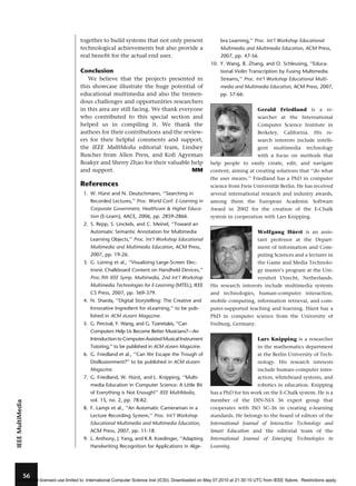 together to build systems that not only present
technological achievements but also provide a
real benefit for the actual end user.

bra Learning,’’ Proc. Int’l Workshop Educational
Multimedia and Multimedia Education, ACM Press,
2007, pp. 47-56.
10. Y. Wang, B. Zhang, and O. Schleusing, ‘‘Educa-

Conclusion

tional Violin Transcription by Fusing Multimedia

We believe that the projects presented in
this showcase illustrate the huge potential of
educational multimedia and also the tremendous challenges and opportunities researchers
in this area are still facing. We thank everyone
who contributed to this special section and
helped us in compiling it. We thank the
authors for their contributions and the reviewers for their helpful comments and support,
the IEEE MultiMedia editorial team, Lindsey
Buscher from Allen Press, and Kofi Agyeman
Boakye and Sherry Zhao for their valuable help
and support.
MM

Streams,’’ Proc. Int’l Workshop Educational Multi-

References
1. W. Hurst and N. Deutschmann, ‘‘Searching in
¨

media and Multimedia Education, ACM Press, 2007,
pp. 57-66.
Gerald Friedland is a researcher at the International
Computer Science Institute in
Berkeley,

California.

His

re-

search interests include intelligent

multimedia

technology

with a focus on methods that
help people to easily create, edit, and navigate
content, aiming at creating solutions that ‘‘do what
the user means.’’ Friedland has a PhD in computer
science from Freie Universitat Berlin. He has received
¨
several international research and industry awards,

Recorded Lectures,’’ Proc. World Conf. E-Learning in

among them the European Academic Software

Corporate Government, Healthcare & Higher Educa-

Award in 2002 for the creation of the E-Chalk

tion (E-Learn), AACE, 2006, pp. 2859-2866.

system in cooperation with Lars Knipping.

2. S. Repp, S. Linckels, and C. Meinel, ‘‘Toward an
Automatic Semantic Annotation for Multimedia

Wolfgang Hurst is an assis¨

Learning Objects,’’ Proc. Int’l Workshop Educational

tant professor at the Depart-

Multimedia and Multimedia Education, ACM Press,

ment of Information and Com-

2007, pp. 19-26.

puting Sciences and a lecturer in

3. G. Luning et al., ‘‘Visualizing Large-Screen Elec¨

the Game and Media Technolo-

tronic Chalkboard Content on Handheld Devices,’’

gy master’s program at the Uni-

Proc.9th IEEE Symp. Multimedia, 2nd Int’l Workshop

versiteit Utrecht, Netherlands.

Multimedia Technologies for E-Learning (MTEL), IEEE

His research interests include multimedia systems

CS Press, 2007, pp. 369-379.

and technologies, human–computer interaction,

4. N. Sharda, ‘‘Digital Storytelling: The Creative and

mobile computing, information retrieval, and com-

Innovative Ingredient for eLearning,’’ to be pub-

puter-supported teaching and learning. Hurst has a
¨

lished in ACM eLearn Magazine.

PhD in computer science from the University of

5. G. Percival, Y. Wang, and G. Tzanetakis, ‘‘Can

Freiburg, Germany.

Computers Help Us Become Better Musicians?—An
Introduction to Computer-Assisted Musical Instrument

Lars Knipping is a researcher

Tutoring,’’ to be published in ACM eLearn Magazine.

in the mathematics department

6. G. Friedland et al., ‘‘Can We Escape the Trough of

at the Berlin University of Tech-

Disillusionment?’’ to be published in ACM eLearn

nology. His research interests

Magazine.

include human–computer inter-

7. G. Friedland, W. Hurst, and L. Knipping, ‘‘Multi¨

action, whiteboard systems, and

media Education in Computer Science: A Little Bit

robotics in education. Knipping

IEEE MultiMedia

of Everything is Not Enough!’’ IEEE MultiMedia,

56

has a PhD for his work on the E-Chalk system. He is a

vol. 15, no. 2, pp. 78-82.

member of the DIN-NIA 36 expert group that

8. F. Lampi et al., ‘‘An Automatic Cameraman in a

cooperates with ISO SC-36 in creating e-learning

Lecture Recording System,’’ Proc. Int’l Workshop

standards. He belongs to the board of editors of the

Educational Multimedia and Multimedia Education,

International Journal of Interactive Technology and

ACM Press, 2007, pp. 11-18.

Smart Education and the editorial team of the

9. L. Anthony, J. Yang, and K.R. Koedinger, ‘‘Adapting
Handwriting Recognition for Applications in Alge-

International Journal of Emerging Technologies in
Learning.

Authorized licensed use limited to: International Computer Science Inst (ICSI). Downloaded on May 07,2010 at 21:30:10 UTC from IEEE Xplore. Restrictions apply.

 