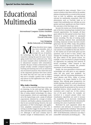 Special Section Introduction

Educational
Multimedia
Gerald Friedland
International Computer Science Institute
Wolfgang Hurst
¨
Utrecht University
Lars Knipping
Berlin University of Technology

M

aking education more engaging, more enjoyable, and, in
the end, more effective
through the use of multimedia technology has been the goal of many
researchers during the past few years. Encouraging results have been achieved so far. There
are many examples where multimedia is used
in educational scenarios with extraordinary
benefits. Because of these achievements, some
people actually consider computer-supported
teaching and learning not to be an interesting
area of research anymore; they claim that most
of the important questions have been solved.
We think that this isn’t true and we believe
that now is actually a perfect time to address
and refocus on this application area. Here, we
will discuss why.

Why study e-learning
First, we are currently observing a new wave
of e-learning. In the mid and late 1990s, the
growing popularity of the Web triggered the
idea of using related technologies for educational purposes, which not surprisingly resulted in the typical hype cycle: a peak of inflated
expectations, followed by a trough of disillusionment, and finally a plateau of productivity
that we are currently facing. However, the next
generation of Web technologies and applications, popularly summarized as Web 2.0, is
serving as another trigger for this area, which is
often and rather uninspiringly called E-Learning
2.0. Although it will most certainly lead to
another trough of disillusionment, this new

54

1070-986X/08/$25.00

G

2008 IEEE

trend should be taken seriously. There is no
reason to believe that there will not be another
plateau of productivity as a result of this second
wave as well. In addition, and particularly
relevant for multimedia researchers, Web 2.0
phenomena such as YouTube leads us to
suspect that multimedia now will play an even
greater and more significant role than it did in
the outcomes of the first hype cycle.
Second, the routine use of tools developed as
part of the first e-learning hype resulted in new
research opportunities. For example, all three
guest editors for this special section have been
involved in projects related to automated
lecture recording. The idea of creating multimedia learning material from automatically
recording classroom lectures has been investigated since the late 1990s. Today, this problem
can be considered solved—a statement that is
confirmed by a remarkable number of commercial systems now available for this task. However, the routine use of such tools opens up new
questions, such as how to store, archive, and
manage the resulting amount of data. One of
the guest editors of this special section, for
example, is now involved in a project focusing
on approaches for indexing and retrieval of
lecture recordings.1 Other research in this
context includes, for example, the semantic
annotation of such learning material.2
Finally, the next generation of devices and
technologies not only gives us new opportunities but also poses new problems. For
example, with the increasing performance of
smart phones and PDAs, replay of lecture
recordings is no longer limited to PCs and
laptops, thus offering great perspectives for
mobile learning. However, such use results in a
new problem, namely how such educational
material should be presented on the screens of
handheld devices, which usually have a low
resolution and a small size. In this context,
two of the guest editors, for example, are
involved in a research project where new
visualization algorithms are used to increase
the readability of an electronic whiteboard
recording on handheld devices by dynamically
zooming into areas of particular interest.3
Motivated by such arguments about the
timeliness and relevance of research in this
area, we organized the workshop ‘‘Educational
Multimedia and Multimedia Education’’ at the
2007 ACM Multimedia conference (see http://
emme2007.informatik.uni-freiburg.de).
The

Published by the IEEE Computer Society

Authorized licensed use limited to: International Computer Science Inst (ICSI). Downloaded on May 07,2010 at 21:30:10 UTC from IEEE Xplore. Restrictions apply.

 