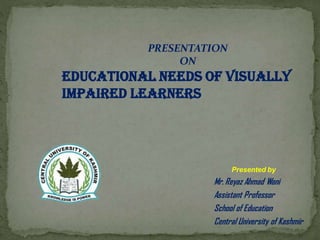 Presented by
Mr. Reyaz Ahmad Wani
Assistant Professor
School of Education
Central University of Kashmir
PRESENTATION
ON
EDUCATIONAL NEEDS OF VISUALLY
IMPAIRED LEARNERS
 