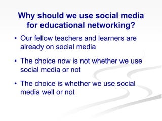 • Our fellow teachers and learners are
already on social media
• The choice now is not whether we use
social media or not
• The choice is whether we use social
media well or not
Why should we use social media
for educational networking?
 