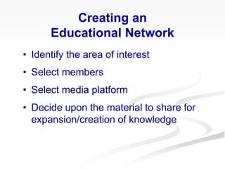 Creating an
Educational Network
• Identify the area of interest
• Select members
• Select media platform
• Decide upon the material to share for
expansion/creation of knowledge
 