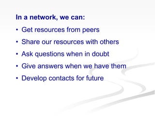 In a network, we can:
• Get resources from peers
• Share our resources with others
• Ask questions when in doubt
• Give answers when we have them
• Develop contacts for future
 