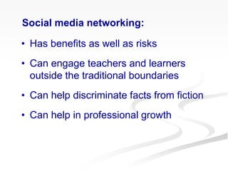 • Has benefits as well as risks
• Can engage teachers and learners
outside the traditional boundaries
• Can help discriminate facts from fiction
• Can help in professional growth
Social media networking:
 