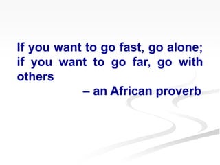 If you want to go fast, go alone;
if you want to go far, go with
others
– an African proverb
 