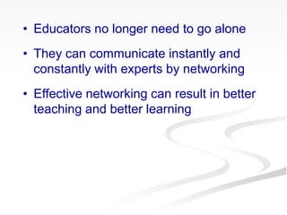 • Educators no longer need to go alone
• They can communicate instantly and
constantly with experts by networking
• Effective networking can result in better
teaching and better learning
 