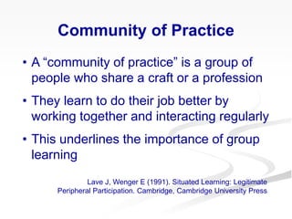 Community of Practice
• A “community of practice” is a group of
people who share a craft or a profession
• They learn to do their job better by
working together and interacting regularly
• This underlines the importance of group
learning
Lave J, Wenger E (1991). Situated Learning: Legitimate
Peripheral Participation. Cambridge, Cambridge University Press
 