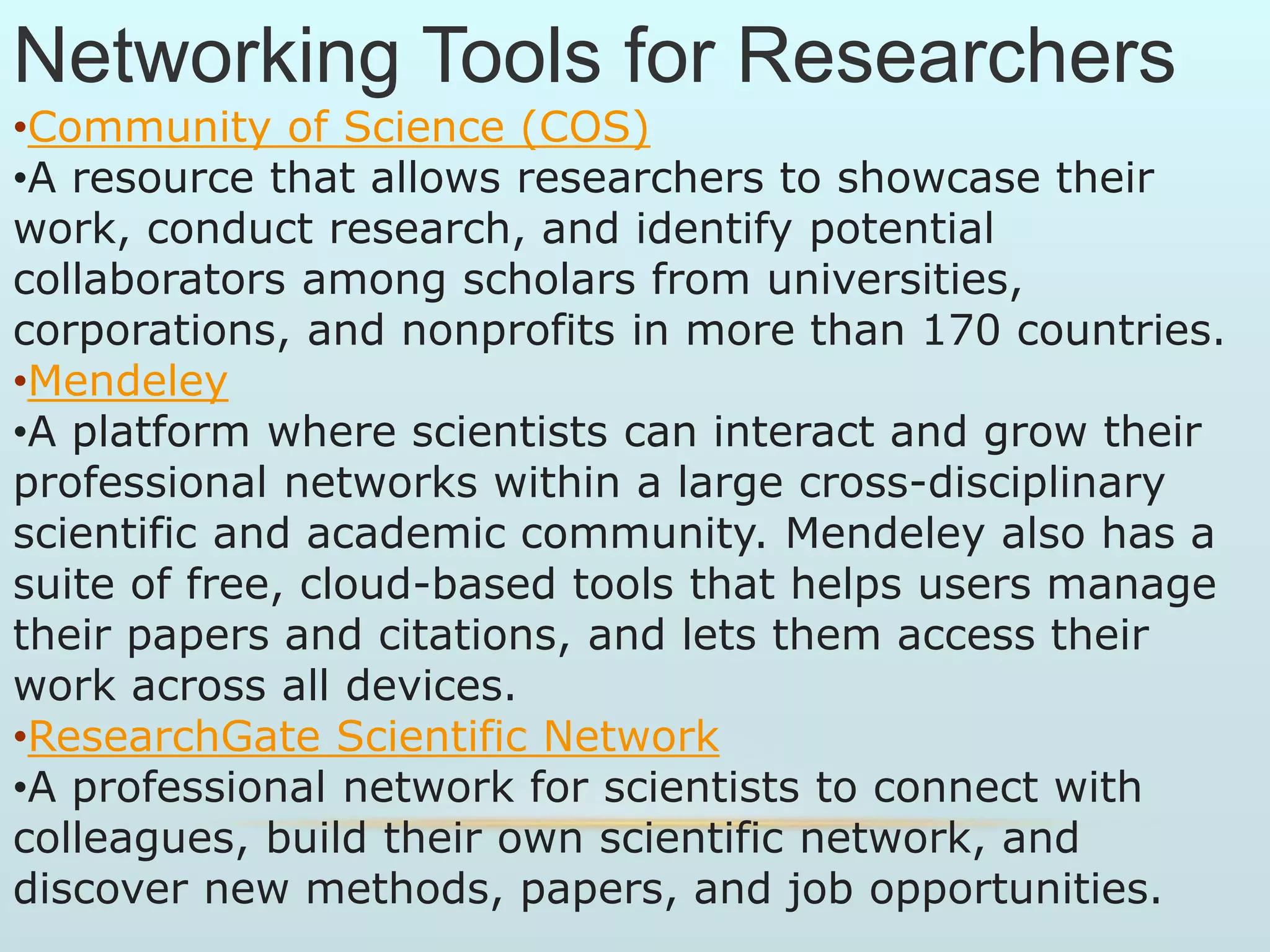 Networking Tools for Researchers
•Community of Science (COS)
•A resource that allows researchers to showcase their
work, conduct research, and identify potential
collaborators among scholars from universities,
corporations, and nonprofits in more than 170 countries.
•Mendeley
•A platform where scientists can interact and grow their
professional networks within a large cross-disciplinary
scientific and academic community. Mendeley also has a
suite of free, cloud-based tools that helps users manage
their papers and citations, and lets them access their
work across all devices.
•ResearchGate Scientific Network
•A professional network for scientists to connect with
colleagues, build their own scientific network, and
discover new methods, papers, and job opportunities.
 