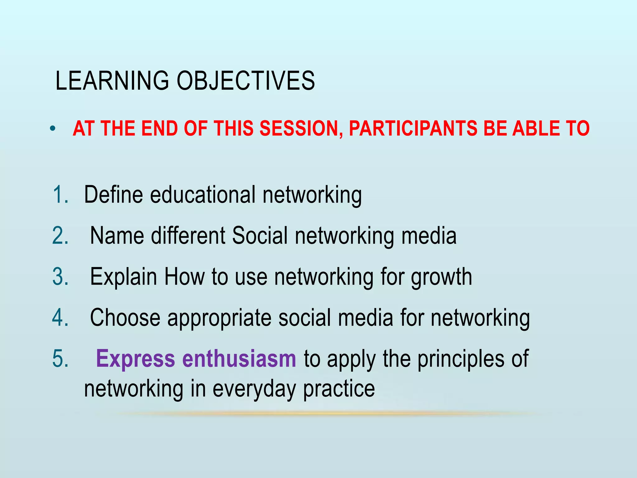 LEARNING OBJECTIVES
• AT THE END OF THIS SESSION, PARTICIPANTS BE ABLE TO
1. Define educational networking
2. Name different Social networking media
3. Explain How to use networking for growth
4. Choose appropriate social media for networking
5. Express enthusiasm to apply the principles of
networking in everyday practice
 
