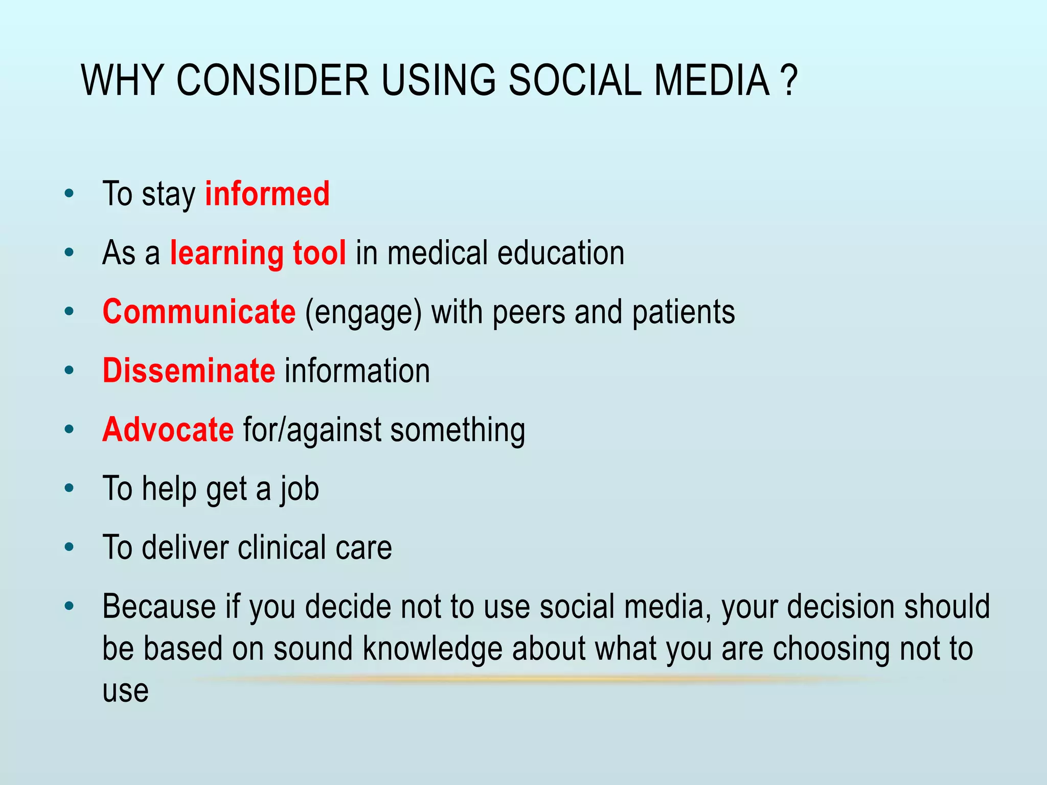 WHY CONSIDER USING SOCIAL MEDIA ?
• To stay informed
• As a learning tool in medical education
• Communicate (engage) with peers and patients
• Disseminate information
• Advocate for/against something
• To help get a job
• To deliver clinical care
• Because if you decide not to use social media, your decision should
be based on sound knowledge about what you are choosing not to
use
 