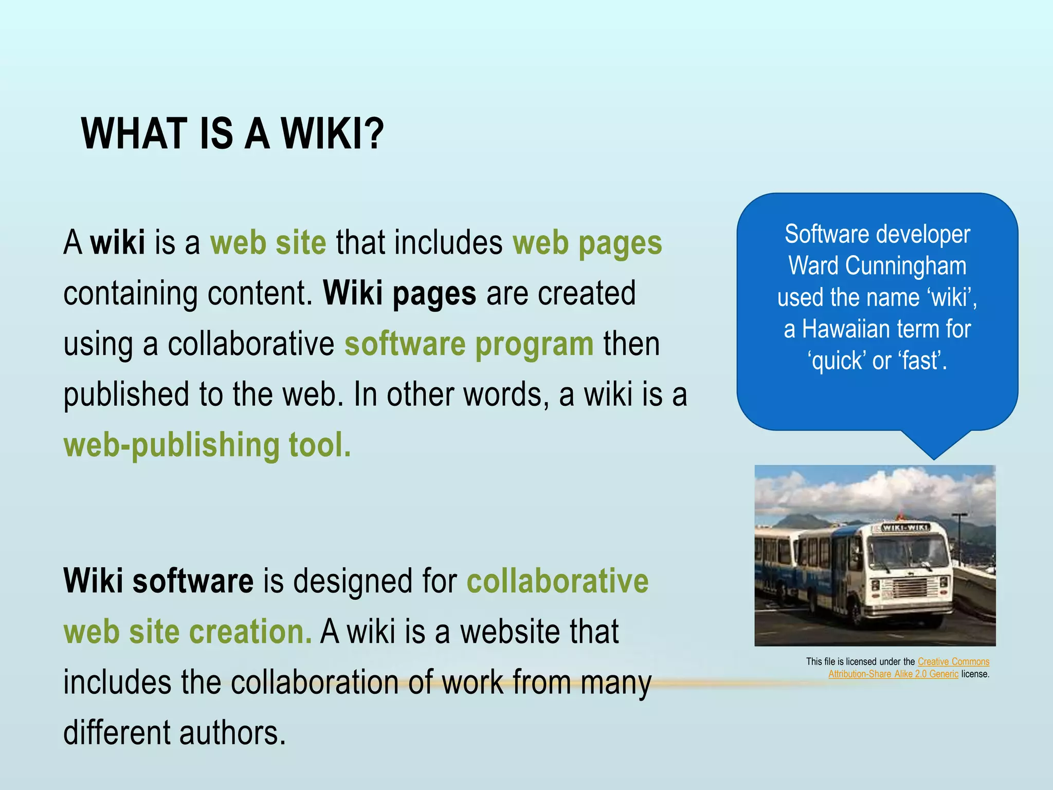 WHAT IS A WIKI?
A wiki is a web site that includes web pages
containing content. Wiki pages are created
using a collaborative software program then
published to the web. In other words, a wiki is a
web-publishing tool.
Wiki software is designed for collaborative
web site creation. A wiki is a website that
includes the collaboration of work from many
different authors.
Software developer
Ward Cunningham
used the name ‘wiki’,
a Hawaiian term for
‘quick’ or ‘fast’.
This file is licensed under the Creative Commons
Attribution-Share Alike 2.0 Generic license.
 