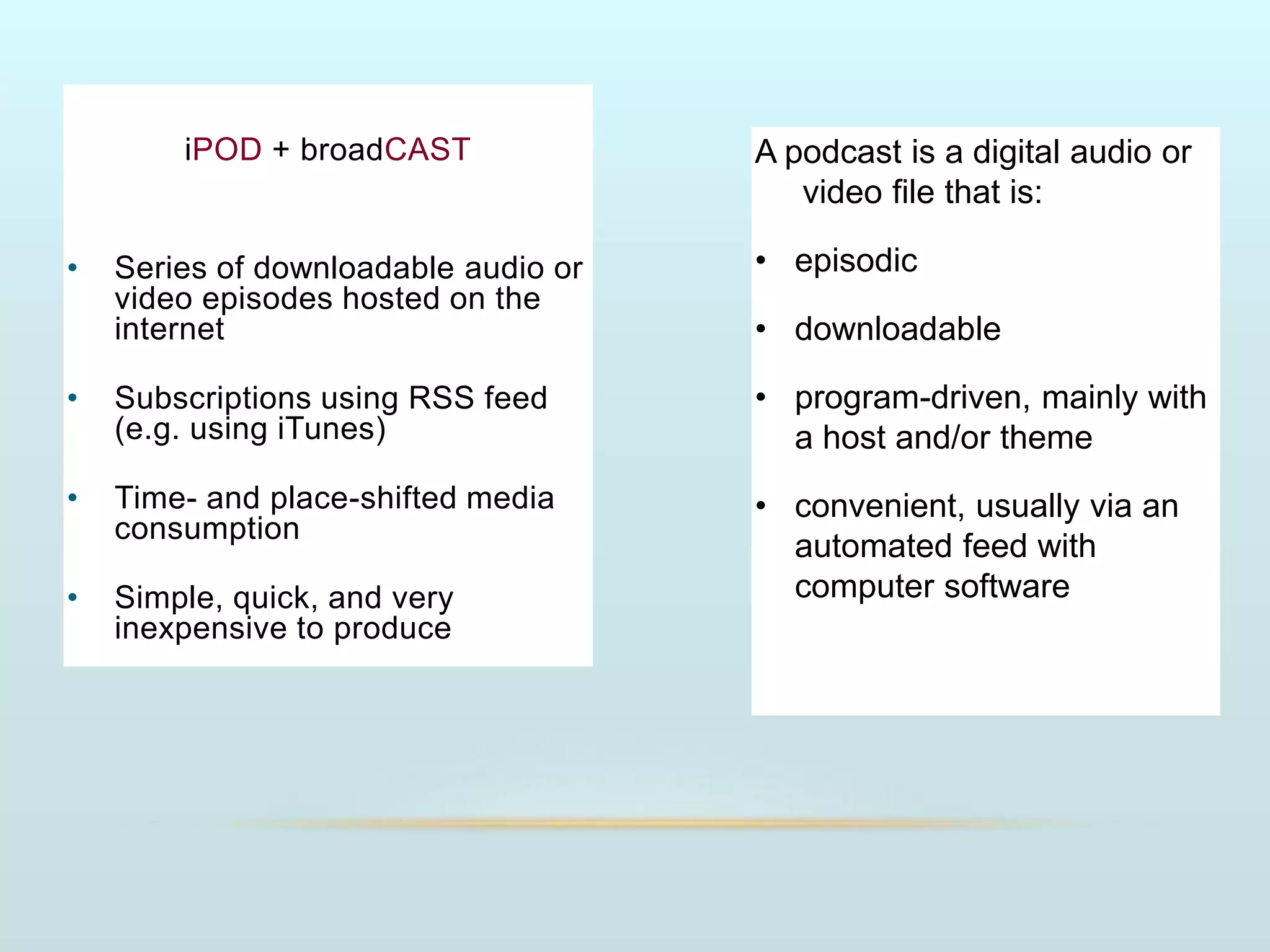 iPOD + broadCAST
• Series of downloadable audio or
video episodes hosted on the
internet
• Subscriptions using RSS feed
(e.g. using iTunes)
• Time- and place-shifted media
consumption
• Simple, quick, and very
inexpensive to produce
A podcast is a digital audio or
video file that is:
• episodic
• downloadable
• program-driven, mainly with
a host and/or theme
• convenient, usually via an
automated feed with
computer software
 