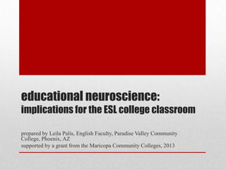 educational neuroscience:
implications for the ESL college classroom
prepared by Leila Palis, English Faculty, Paradise Valley Community
College, Phoenix, AZ
supported by a grant from the Maricopa Community Colleges, 2013
 