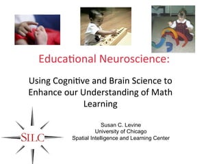  
                           	
  
                           	
  
                           	
  
  Educa&onal	
  Neuroscience:	
  
                           	
  
Using	
  Cogni&ve	
  and	
  Brain	
  Science	
  to	
  
                           	
  
Enhance	
  our	
  Understanding	
  of	
  Math	
  
                           	
  
                   Learning	
  
                      	
   	
  
                          Susan C. Levine
                          University of Chicago
                Spatial Intelligence and Learning Center
 