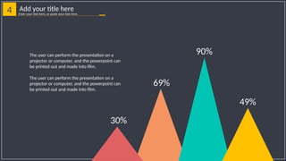 4 Add your title here
Enter your text here, or paste your text here.
30%
69%
90%
49%
The user can perform the presentation on a
projector or computer, and the powerpoint can
be printed out and made into film.
The user can perform the presentation on a
projector or computer, and the powerpoint can
be printed out and made into film.
 