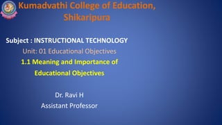 Kumadvathi College of Education,
Shikaripura
Subject : INSTRUCTIONAL TECHNOLOGY
Unit: 01 Educational Objectives
1.1 Meaning and Importance of
Educational Objectives
Dr. Ravi H
Assistant Professor
 