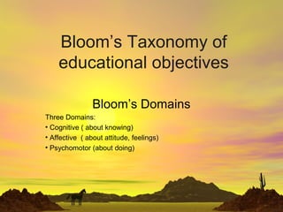 Bloom’s Taxonomy of
educational objectives
Bloom’s Domains
Three Domains:
• Cognitive ( about knowing)
• Affective ( about attitude, feelings)
• Psychomotor (about doing)
 
