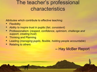 The teacher’s professional
characteristics
Attributes which contribute to effective teaching:
 Flexibility
 Ability to inspire trust in pupils (fair, consistent)
 Professionalism: (respect, confidence, optimism, challenge and
support, creating trust)
 Thinking and Planning
 Leading (managing pupils, flexible, holding people accountable)
 Relating to others
– Hay McBer Report
 