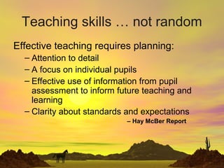 Teaching skills … not random
Effective teaching requires planning:
– Attention to detail
– A focus on individual pupils
– Effective use of information from pupil
assessment to inform future teaching and
learning
– Clarity about standards and expectations
– Hay McBer Report
 