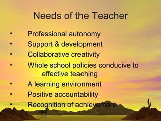 Needs of the Teacher
• Professional autonomy
• Support & development
• Collaborative creativity
• Whole school policies conducive to
effective teaching
• A learning environment
• Positive accountability
• Recognition of achievement
 