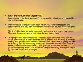 • What are Instructional Objectives?
• Instructional objectives are specific, measurable, short-term, observable
student behaviors.
• Objectives are the foundation upon which you can build lessons and
assessments that you can prove meet your overall course or lesson goals.
• Think of objectives as tools you use to make sure you reach your goals.
They are the arrows you shoot towards your target (goal).
• The purpose of objectives is not to restrict spontaneity or constrain the
vision of education in the discipline; but to ensure that learning is focused
clearly enough that both students and teacher know what is going on, and
so learning can be objectively measured. Different archers have different
styles, so do different teachers. Thus, you can shoot your arrows
(objectives) many ways. The important thing is that they reach your target
(goals) and score that bullseye!
 