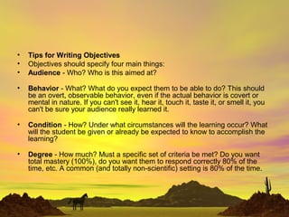 • Tips for Writing Objectives
• Objectives should specify four main things:
• Audience - Who? Who is this aimed at?
• Behavior - What? What do you expect them to be able to do? This should
be an overt, observable behavior, even if the actual behavior is covert or
mental in nature. If you can't see it, hear it, touch it, taste it, or smell it, you
can't be sure your audience really learned it.
• Condition - How? Under what circumstances will the learning occur? What
will the student be given or already be expected to know to accomplish the
learning?
• Degree - How much? Must a specific set of criteria be met? Do you want
total mastery (100%), do you want them to respond correctly 80% of the
time, etc. A common (and totally non-scientific) setting is 80% of the time.
 