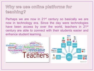 Perhaps we are now in 21st century so basically we are
now in technology era. Since the day were technologies
have been access by over the world, teachers in 21st
century are able to connect with their students easier and
enhance student learning.
 