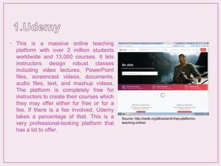 • This is a massive online teaching
platform with over 2 million students
worldwide and 13,000 courses. It lets
instructors design robust classes
including video lectures, PowerPoint
files, screencast videos, documents,
audio files, text, and mashup videos.
The platform is completely free for
instructors to create their courses which
they may offer either for free or for a
fee. If there is a fee involved, Udemy
takes a percentage of that. This is a
very professional-looking platform that
has a lot to offer.
Source: http://oedb.org/ilibrarian/6-free-platforms-
teaching-online/
 