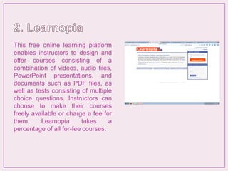 This free online learning platform
enables instructors to design and
offer courses consisting of a
combination of videos, audio files,
PowerPoint presentations, and
documents such as PDF files, as
well as tests consisting of multiple
choice questions. Instructors can
choose to make their courses
freely available or charge a fee for
them. Learnopia takes a
percentage of all for-fee courses.
 