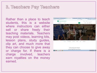 Rather than a place to teach
students, this is a website
where instructors can either
sell or share freely their
teaching materials. Teachers
may post videos, learning kits,
lesson plans, study guides,
clip art, and much more that
they can choose to give away
or charge for. If there is a
charge involved, teachers
earn royalties on the money
earned.
 