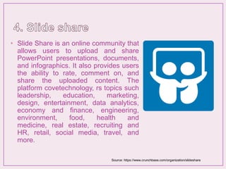 • Slide Share is an online community that
allows users to upload and share
PowerPoint presentations, documents,
and infographics. It also provides users
the ability to rate, comment on, and
share the uploaded content. The
platform covetechnology, rs topics such
leadership, education, marketing,
design, entertainment, data analytics,
economy and finance, engineering,
environment, food, health and
medicine, real estate, recruiting and
HR, retail, social media, travel, and
more.
Source: https://www.crunchbase.com/organization/slideshare
 